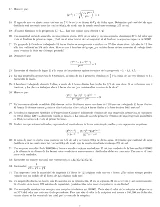 17. Muestre que:
(2−4
) ∗
n+1 4 ∗ 28n
82n
2
= 1
18. El agua de mar en cierta zona contiene un 5 % de sal y se tienen 80Kg de dicha agua. Determine qu´e cantidad de agua
destilada ser´a necesario mezclar con los 80Kg, de modo que la mezcla resultante contenga 2 % de sal.
19. ¿Cu´antos t´erminos de la progresi´on 5, 7, 9, . . . hay que sumar para obtener 572?
20. Una magnitud variable aument´o, en una primera etapa, 40 % de su valor y, en una segunda, disminuy´o 30 % del valor que
ten´ıa al ﬁnalizar la primera etapa. ¿Cu´al era el valor inicial de tal magnitud si al ﬁnalizar la segunda etapa era de 9860?
21. Un grupo de 14 hombres trabajando 10 horas diarias se compromete a realizar en 37 d´ıas cierta obra. Al cabo de 12 d´ıas
s´olo han realizado los 3/8 de la obra. Si se retiran 6 hombres del grupo, ¿en cu´antas horas deben aumentar el trabajo diario
para terminar la obra en el tiempo pactado?
22. Demuestre que:
(2n+4
− 6 × 2n+1
)
2n+2
= 1
23. Encuentre el t´ermino de lugar 23 y la suma de los primeros quince t´erminos de la progresi´on −3, −1, 1, 3, 5, · · ·
24. En una progresi´on geom´etrica de 6 t´erminos, la suma de los 3 primeros t´erminos es 7
4 y la suma de los tres ´ultimos es 14.
Encuentre la raz´on.
25. 6 hombres trabajando durante 9 d´ıas, a raz´on de 8 horas diarias han hecho los 3/8 de una obra. Si se refuerzan con 4
hombres, y los obreros trabajan ahora 6 horas diarias, ¿en cu´antos d´ıas terminar´an la obra?
26. Muestre que:
(32a
)a−1
(81a
)2−a
243a(a−1)
3a+1(27a−1)a+1
= 9
27. En la construcci´on de un ediﬁcio 150 obreros tardan 90 d´ıas en armar una base de 1200 metros trabajando 12 horas diarias.
Si fueran 50 obreros menos ¿cu´antos d´ıas tardar´ıan si se trabaja 8 horas diarias y la base tuviera 1600 metros?
28. Resuelva los siguientes ejercicios de Progresiones Calcule el n´umero de t´erminos de una progresi´on aritm´etica, si el primero
es 100 el ´ultimo 420 y la diferencia com´un es igual a 4. La suma de los siete primeros t´erminos de una progresi´on geom´etrica
es 7651, la raz´on es 3. Halle el primer t´ermino.
29. Realice las operaciones indicadas, expresando el resultado en la forma m´as simple posible y sin exponentes negativos.
(32a
)a−1
)
3a3a−2
×
(81a
)2−a
243a(a−1)
((27)a−1)a+1
30. El agua de mar en cierta zona contiene un 5 % de sal y se tienen 80kg de dicha agua. Determine qu´e cantidad de agua
destilada ser´a necesario mezclar con los 80kg, de modo que la mezcla resultante contenga 2 % de sal.
31. Una empresa va a distribuir $460000 en bonos a sus diez mejores vendedores. El d´ecimo vendedor de la lista recibir´a $10000
y la diferencia en dinero de los bonos entre vendedores sucesivamente clasiﬁcados debe ser constante. Encuentre el bono
para cada vendedor.
32. Encuentre un numero racional que corresponda a 5,427272727272727.
33. Racionalice
1
3
√
9 + 3
√
6 + 3
√
4
.
34. Una imprenta tiene la capacidad de imprimir 13 libros de 123 p´aginas cada uno en 4 horas. ¿En cu´anto tiempo pueden
cumplir con un pedido de 25 libros de 325 p´aginas cada uno?
35. Un arquitecto dise˜na un teatro con 15 asientos en la primera ﬁla, 18 en la segunda, 21 en la tercera y as´ı sucesivamente.
Si el teatro debe tener 870 asientos de capacidad, ¿cu´antas ﬁlas debe usar el arquitecto en su dise˜no?
36. Una compa˜n´ıa constructora compra una maquina niveladora en 160,000. Cada a˜no el valor de la m´aquina se deprecia en
un 20 % del valor que ten´ıa en el a˜no precedente. Para que a˜no el valor de la m´aquina ser´a menor a 100,000; en dicho a˜no,
cu´anto dinero se ha recaudado en total por la venta de la m´aquina.
 
