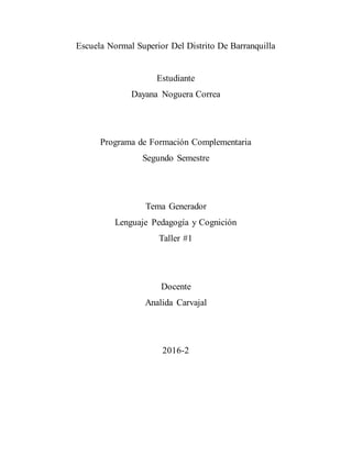 Escuela Normal Superior Del Distrito De Barranquilla
Estudiante
Dayana Noguera Correa
Programa de Formación Complementaria
Segundo Semestre
Tema Generador
Lenguaje Pedagogía y Cognición
Taller #1
Docente
Analida Carvajal
2016-2