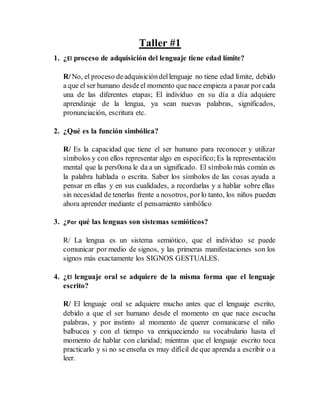 Taller #1
1. ¿El proceso de adquisición del lenguaje tiene edad límite?
R/No, el proceso deadquisicióndellenguaje no tiene edad límite, debido
a que el ser humano desdeel momento que nace empieza a pasar porcada
una de las diferentes etapas; El individuo en su día a día adquiere
aprendizaje de la lengua, ya sean nuevas palabras, significados,
pronunciación, escritura etc.
2. ¿Qué es la función simbólica?
R/ Es la capacidad que tiene el ser humano para reconocer y utilizar
símbolos y con ellos representar algo en específico;Es la representación
mental que la pers0ona le da a un significado. El símbolo más común es
la palabra hablada o escrita. Saber los símbolos de las cosas ayuda a
pensar en ellas y en sus cualidades, a recordarlas y a hablar sobre ellas
sin necesidad de tenerlas frente a nosotros, porlo tanto, los niños pueden
ahora aprender mediante el pensamiento simbólico
3. ¿Por qué las lenguas son sistemas semióticos?
R/ La lengua es un sistema semiótico, que el individuo se puede
comunicar por medio de signos, y las primeras manifestaciones son los
signos más exactamente los SIGNOS GESTUALES.
4. ¿El lenguaje oral se adquiere de la misma forma que el lenguaje
escrito?
R/ El lenguaje oral se adquiere mucho antes que el lenguaje escrito,
debido a que el ser humano desde el momento en que nace escucha
palabras, y por instinto al momento de querer comunicarse el niño
balbucea y con el tiempo va enriqueciendo su vocabulario hasta el
momento de hablar con claridad; mientras que el lenguaje escrito toca
practicarlo y si no se enseña es muy difícil de que aprenda a escribir o a
leer.