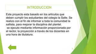 INTRODUCCION
Este proyecto esta basado en los artículos que
deben cumplir los estudiantes del colegio la Salle. Se
realizo con el fin de informar a toda la comunidad la
sallista, para mejorar la disciplina del plantel.
se ejecuto mediante información proporcionada por
el rector, la proyección a través de los docentes en
una hora de titulatura.
3
 