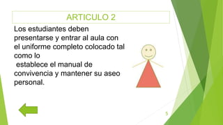 ARTICULO 2
5
Los estudiantes deben
presentarse y entrar al aula con
el uniforme completo colocado tal
como lo
establece el manual de
convivencia y mantener su aseo
personal.
 