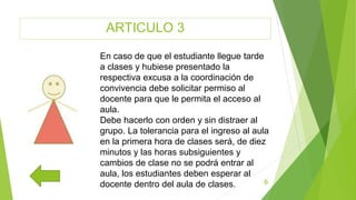 ARTICULO 3
6
En caso de que el estudiante llegue tarde
a clases y hubiese presentado la
respectiva excusa a la coordinación de
convivencia debe solicitar permiso al
docente para que le permita el acceso al
aula.
Debe hacerlo con orden y sin distraer al
grupo. La tolerancia para el ingreso al aula
en la primera hora de clases será, de diez
minutos y las horas subsiguientes y
cambios de clase no se podrá entrar al
aula, los estudiantes deben esperar al
docente dentro del aula de clases.
 
