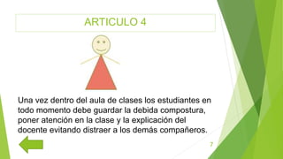 ARTICULO 4
7
Una vez dentro del aula de clases los estudiantes en
todo momento debe guardar la debida compostura,
poner atención en la clase y la explicación del
docente evitando distraer a los demás compañeros.
 