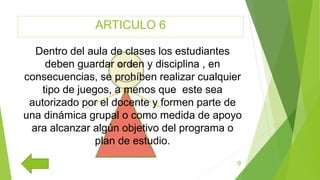 ARTICULO 6
9
Dentro del aula de clases los estudiantes
deben guardar orden y disciplina , en
consecuencias, se prohíben realizar cualquier
tipo de juegos, a menos que este sea
autorizado por el docente y formen parte de
una dinámica grupal o como medida de apoyo
ara alcanzar algún objetivo del programa o
plan de estudio.
 