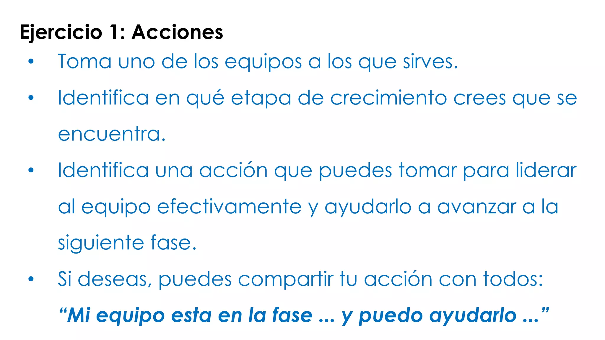 Ejercicio 1: Acciones
• Toma uno de los equipos a los que sirves.
• Identifica en qué etapa de crecimiento crees que se
encuentra.
• Identifica una acción que puedes tomar para liderar
al equipo efectivamente y ayudarlo a avanzar a la
siguiente fase.
• Si deseas, puedes compartir tu acción con todos:
“Mi equipo esta en la fase ... y puedo ayudarlo ...”
 
