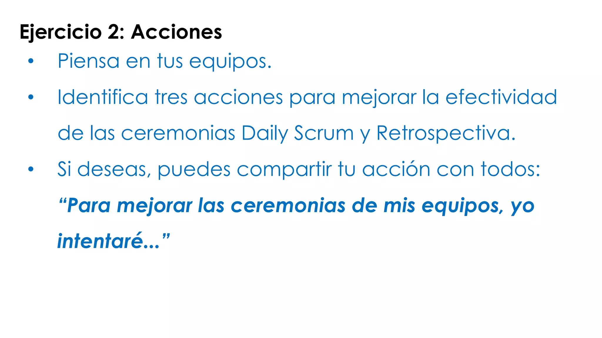 Ejercicio 2: Acciones
• Piensa en tus equipos.
• Identifica tres acciones para mejorar la efectividad
de las ceremonias Daily Scrum y Retrospectiva.
• Si deseas, puedes compartir tu acción con todos:
“Para mejorar las ceremonias de mis equipos, yo
intentaré...”
 