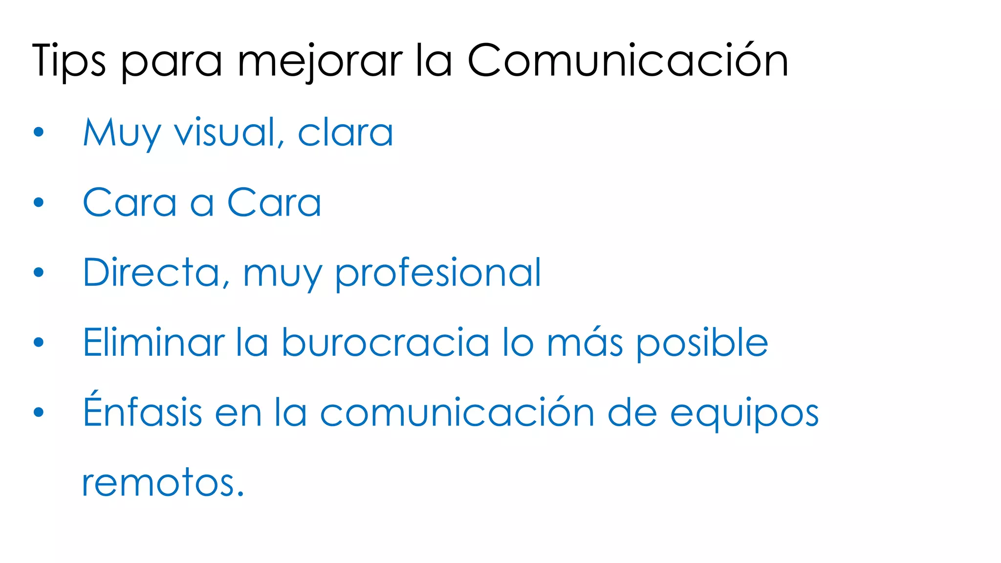 Tips para mejorar la Comunicación
• Muy visual, clara
• Cara a Cara
• Directa, muy profesional
• Eliminar la burocracia lo más posible
• Énfasis en la comunicación de equipos
remotos.
 