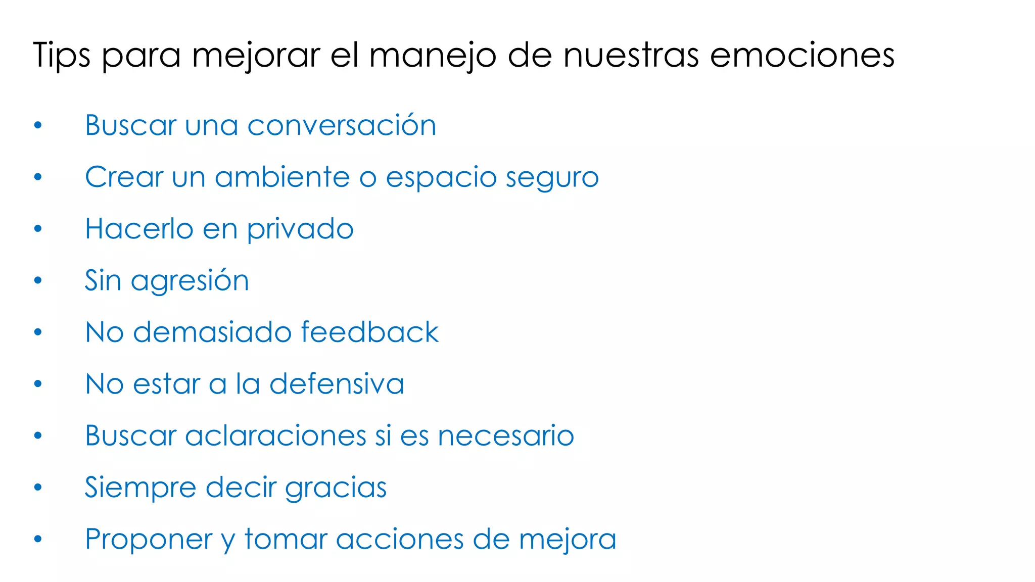 Tips para mejorar el manejo de nuestras emociones
• Buscar una conversación
• Crear un ambiente o espacio seguro
• Hacerlo en privado
• Sin agresión
• No demasiado feedback
• No estar a la defensiva
• Buscar aclaraciones si es necesario
• Siempre decir gracias
• Proponer y tomar acciones de mejora
 