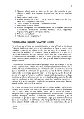 3
Educación infantil, pues hay países en los que esta educación la hacen
educadoras sociales y no maestras, al considerarse más función social que
docente.
Ayuda y asistencia a la familia.
Atención a la juventud: cuidado y trabajo; atención a jóvenes en alto riesgo
social: atención a jóvenes delincuentes.
Centros y residencias para niños y jóvenes disocializados.
Educación no formal de adultos.
Atención a marginados prestada ordinariamente por los llamados educadores
especializados: minusválidos, enfermos mentales, presos, vagabundos,
mujeres, gitanos, pobres, extranjeros, ancianos.
Animación sociocultural.
Pedagogía laboral y ocupacional.”5
PEDAGOGIA SOCIAL: EDUCACION PARA VIVIR EN SOCIEDAD
“Se entiende que al hablar de educación también se esta refiriendo al termino de
Pedagogía Social como aquel proceso a través del cual se forma al hombre como
ciudadano rescatando sus valores morales que son parte de su género y se le
proporciona la posibilidad de integrarse cultural y socialmente a la vida de la
comunidad, esto señala con mayor énfasis el principio que acata la educación que no
es otra que el de la “socialización”. El hombre es un ser gregario por naturaleza y no
puede concebir una vida desligada de otros seres igual que para su supervivencia y su
integridad mental.”6
La intervención social realizada desde la pedagogía social, se interroga ya sea de
manera tácita o evidente sobre la naturaleza, identidad y contextos del proceso por el
cual los individuos aprenden o se educan teniendo en cuenta los sistemas de creencias
que se trasmiten de generación en generación, ya sea de forma consciente o
inconsciente; se interroga igualmente sobre la idea que los sujetos tengan del
conocimiento y de las formas de socializarlo y caracterizarlo con su contexto, el cual
condiciona y determina la manera en que se realiza la práctica educativa. Se debe
tener en cuenta que no sólo los fenómenos económicos o políticos constituyen el
contexto de la gestión educativa, también las percepciones, las miradas y discursos
sobre la realidad configuran dicho contexto.
Por lo tanto, es trascendental que tanto los hechos que son narrados y objetivados de
múltiples maneras tanto cualitativa como cuantitativamente, como las apreciaciones
que los sujetos tienen de ellos mismos, pasen por un proceso de análisis e
interpretación crítica, por un proceso de deconstrucción de los diferentes sistemas de
creencias ideológicas, culturales, estructurales, funcionales, evolutivas y de sus
experiencias; ya que desde aquí, se imprimen los sesgos y se asignan intereses que
deben ser revelados y ser manifiestos. Esto “exige considerar de forma abierta y
crítica cada aspecto de la realidad, así como su relación con los demás aspectos que la
5
Ibídem.
6
Ibídem.
 