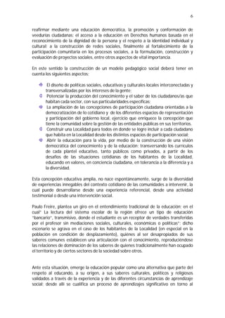6
reafirmar mediante una educación democrática, la promoción y conformación de
veedurías ciudadanas; el acceso a la educación en Derechos humanos basada en el
reconocimiento de la dignidad de la persona y el respeto a la identidad individual y
cultural; a la construcción de redes sociales, finalmente al fortalecimiento de la
participación comunitaria en los procesos sociales, a la formulación, construcción y
evaluación de proyectos sociales, entre otros aspectos de vital importancia.
En este sentido la construcción de un modelo pedagógico social deberá tener en
cuenta los siguientes aspectos:
El diseño de políticas sociales, educativas y culturales locales interconectadas y
transversalizadas por los intereses de la gente;
Potenciar la producción del conocimiento y el saber de los ciudadanos/as que
habitan cada sector, con sus particularidades específicas;
La ampliación de las concepciones de participación ciudadana orientadas a la
democratización de lo cotidiano y de los diferentes espacios de representación
y participación del gobierno local, ejercicio que enriquece la concepción que
tiene la comunidad sobre la gestión de las entidades públicas en sus territorios.
Construir una Localidad para todos en donde se logre incluir a cada ciudadano
que habita en la Localidad desde los distintos espacios de participación social;
Abrir la educación para la vida, por medio de la construcción de una visión
democrática del conocimiento y de la educación; transversando los currículos
de cada plantel educativo, tanto públicos como privados, a partir de los
desafíos de las situaciones cotidianas de los habitantes de la Localidad,
educando en valores, en conciencia ciudadana, en tolerancia a la diferencia y a
la diversidad.
Esta concepción educativa amplia, no nace espontáneamente, surge de la diversidad
de experiencias innegables del contexto cotidiano de las comunidades a intervenir, la
cual puede desarrollarse desde una experiencia referencial, desde una actividad
testimonial o desde una intervención social.
Paulo Freire, plantea un giro en el entendimiento tradicional de la educación; en el
cual” La lectura del sistema escolar de la región ofrece un tipo de educación
“bancario”, transmisivo, donde el estudiante es un receptor de verdades transferidas
por el profesor sin mediaciones sociales, culturales, económicas o políticas”; dicho
escenario se agrava en el caso de los habitantes de la Localidad (en especial en la
población en condición de desplazamiento), quiénes al ser desapropiados de sus
saberes comunes establecen una articulación con el conocimiento, reproduciéndose
las relaciones de dominación de los saberes de quienes tradicionalmente han ocupado
el territorio y de ciertos sectores de la sociedad sobre otros.
Ante esta situación, emerge la educación popular como una alternativa que parte del
respeto al educando, a su origen, a sus saberes culturales, políticos y religiosos
validados a través de la experiencia y de las diferentes circunstancias de aprendizaje
social; desde allí se cualifica un proceso de aprendizajes significativo en torno al
 