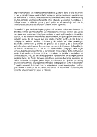 7
empoderamiento de las personas como ciudadanos y actores de su propio desarrollo,
el cual se caracteriza por propiciar la formación de sujetos ciudadanos con capacidad
de transformar la realidad, establecer una relación indisoluble entre conocimiento y
práctica, concebir una relación horizontal entre educador y educando mediada por el
diálogo, relevar la didáctica grupal y participativa en el aprendizaje, articular las
situaciones educativas al desarrollo de cambios locales y globales.
En conclusión, por medio de la pedagogía social, se busca realizar una intervención
dirigida a permear y democratizar los sistemas escolares, sociales, políticos y de justicia
para lograr una innovación pedagógica mediante la construcción conjunta de políticas
públicas, el desarrollo de movimientos socioculturales, de participación ciudadana e
inclusión social, de tal manera que sea posible insertar, dentro de los discursos
pedagógicos, sociales, políticos, culturales y de justicia, un saber praxiológico
destinado a comprender y orientar las prácticas de la acción y de la intervención
socioeducativas, prácticas que deberán tener en cuenta la diversidad de la población
destinataria. En este sentido la construcción de un modelo pedagógico social exigirá
siempre, bajo los actuales criterios, la participación impostergable de las instituciones
locales tradicionales (entidades públicas, operadores de justicia y prestadores de
servicios sociales, etc.), de los saberes populares representados en las organizaciones
barriales (Juntas de Acción Comunal, comités de derechos humanos, asociación de
padres de familia, de mujeres, jueces de paz, conciliadores, etc.) y de las entidades y
organizaciones afines a los propósitos del modelo pedagógico que se ha de desarrollar.
El modelo requerirá de todas formas la aplicación de recursos pedagógicos creativos
que cautiven la atención del educando y fortalezca sus habilidades ciudadanas para
enfrentar situaciones concretas de la vida real.
 