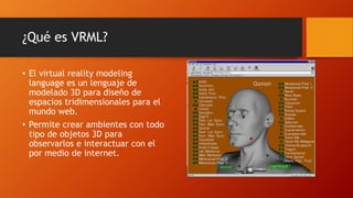¿Qué es VRML?
• El virtual reality modeling
language es un lenguaje de
modelado 3D para diseño de
espacios tridimensionales para el
mundo web.
• Permite crear ambientes con todo
tipo de objetos 3D para
observarlos e interactuar con el
por medio de internet.
 