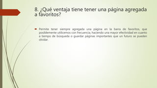 8. ¿Qué ventaja tiene tener una página agregada
a favoritos?
 Permite tener siempre agregada una página en la barra de favoritos, que
posiblemente utilicemos con frecuencia, haciendo una mayor efectividad en cuanto
a tiempo de búsqueda o guardar páginas importantes que un futuro se pueden
olvidar.
 