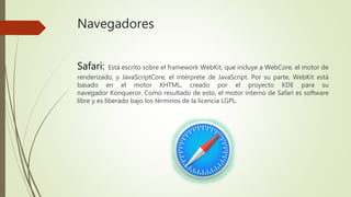 Navegadores
Safari: Está escrito sobre el framework WebKit, que incluye a WebCore, el motor de
renderizado, y JavaScriptCore, el intérprete de JavaScript. Por su parte, WebKit está
basado en el motor KHTML, creado por el proyecto KDE para su
navegador Konqueror. Como resultado de esto, el motor interno de Safari es software
libre y es liberado bajo los términos de la licencia LGPL.
 
