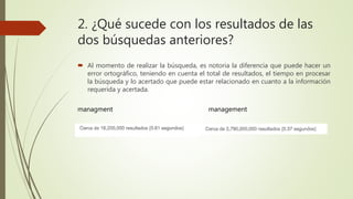2. ¿Qué sucede con los resultados de las
dos búsquedas anteriores?
 Al momento de realizar la búsqueda, es notoria la diferencia que puede hacer un
error ortográfico, teniendo en cuenta el total de resultados, el tiempo en procesar
la búsqueda y lo acertado que puede estar relacionado en cuanto a la información
requerida y acertada.
managment management
 