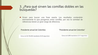 3. ¿Para qué sirven las comillas dobles en las
búsquedas?
 Sirven para buscar una frase exacta. Los resultados contendrán
estrictamente lo que pongamos entre comillas, por eso la cantidad de
referencias tienen un gran rango de diferencia.
“Presidente actual de Colombia”Presidente actual de Colombia
 