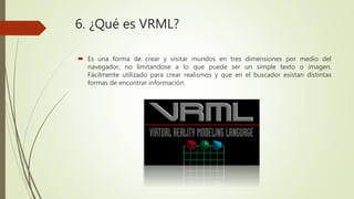 6. ¿Qué es VRML?
 Es una forma de crear y visitar mundos en tres dimensiones por medio del
navegador, no limitandose a lo que puede ser un simple texto o imagen.
Fácilmente utilizado para crear realismos y que en el buscador existan distintas
formas de encontrar información.
 