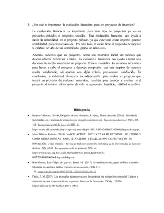 3. ¿Por qué es importante la evaluación financiera para los proyectos de inversión?
La evaluación financiera es importante para todo tipo de proyectos ya sea en
proyectos privados o proyectos sociales. Una evaluación financiera nos ayuda a
medir la rentabilidad en el proyecto privado, ya que este tiene como objetivo generar
rentabilidad para el inversionista. Por otro lado, el social tiene el propósito de mejorar
la calidad de vida de un determinado grupo de individuos.
Además, sabemos que los proyectos tienen una inversión inicial de recursos que
desean obtener beneficios a futuro. La evaluación financiara nos ayuda a tomar una
decisión de aceptar o rechazar un proyecto. Primero cuantifica los recursos necesarios
para llevar a cabo el proyecto y después comprueba que este empleo de recursos
resulta satisfactorio, de acuerdo con algún criterio previamente establecido. En
conclusión, la viabilidad financiera es indispensable para evaluar el progreso que
tendrá un proyecto de cualquier naturaleza, también para conocer y analizar si el
proyecto al terminar el horizonte de vida va a presentar beneficio, utilidad o pérdida.
Bibliografía
 Burneo-Valarezo, Servio, Delgado Víctore, Roberto, & Vérez, María Antonia. (2016). Estudio de
factibilidad en el sistema de dirección por proyectos de inversión. Ingeniería Industrial,37(3), 305-
312. Recuperado en 06 de junio de 2020, de
http://scielo.sld.cu/scielo.php?script=sci_arttext&pid=S1815-59362016000300009&lng=es&tlng=pt.
 Mete, Marcos Roberto. (2014). VALOR ACTUAL NETO Y TASA DE RETORNO: SU UTILIDAD
COMO HERRAMIENTAS PARA EL ANÁLISIS Y EVALUACIÓN DE PROYECTOS DE
INVERSIÓN. Fides et Ratio - Revista de Difusión cultural y científica de la Universidad La Salle en
Bolivia,7(7), 67-85. Recuperado en 06 de junio de 2020, de
http://www.scielo.org.bo/scielo.php?script=sci_arttext&pid=S2071-
081X2014000100006&lng=es&tlng=es.
 Brito-Gaona, Luis Felipe, & Iglesias, Emma M.. (2017). Inversión privada, gasto público y presión
tributaria en América Latina. Estudios de economía, 44(2), 131-
156. https://dx.doi.org/10.4067/S0718-52862017000200131
 Padin, J. M. (2019). Los aranceles aduaneros como herramienta de protección comercial. Límites y
alternativas para repensar el caso argentino. Ensayos de Economía, 29(54), 115-136.
https://doi.org/10.15446/ede.v29n54.75883
 