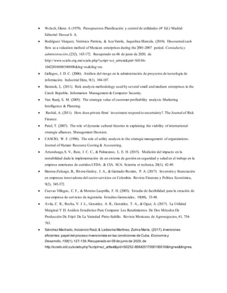  Welsch, Glenn A (1979). Presupuestos:Planificación y control de utilidades (4ª Ed.) Madrid:
Editorial Dossat S. A.
 Rodríguez Vázquez, Verónica Patricia, & Aca Varela, Jaquelina Marcela. (2010). Discounted cash
flow as a valuation method of Mexican enterprises during the 2001-2007 period. Contaduría y
administración,(232), 143-172. Recuperado en 06 de junio de 2020, de
http://www.scielo.org.mx/scielo.php?script=sci_arttext&pid=S0186-
10422010000300008&lng=es&tlng=en.
 Gallegos, J. D. C. (2006). Análisis del riesgo en la administración de proyectos de tecnología de
información. Industrial Data, 9(1), 104-107.
 Beranek, L. (2011). Risk analysis methodology used by several small and medium enterprises in the
Czech Republic. Information Management & Computer Security.
 Van Raaij, E. M. (2005). The strategic value of customer profitability analysis.Marketing
Intelligence & Planning.
 Rashid, A. (2011). How does private firms' investment respond to uncertainty?. The Journal of Risk
Finance.
 Patel, T. (2007). The role of dynamic cultural theories in explaining the viability of international
strategic alliances. Management Decision.
 CASCIO, W. F. (1996). The role of utility analysis in the strategic management of organizations.
Journal of Human Resource Costing & Accounting.
 Artunduaga,S. V., Ruiz, J. C. C., & Palmezano, L. E. H. (2015). Medición del impacto en la
rentabilidad dada la implementación de un sistema de gestión en seguridad y salud en el trabajo en la
empresa americana de curtidos LTDA. & CIA. SCA. Scientia et technica, 20(1), 42-49.
 Barona-Zuluaga, B., Rivera-Godoy, J. A., & Garizado-Román, P. A. (2017). Inversión y financiación
en empresas innovadoras del sectorservicios en Colombia. Revista Finanzas y Política Económica,
9(2), 345-372.
 Cuevas Villegas, C. F., & Moreno Lasprilla, F. H. (2003). Estudio de factibilidad para la creación de
una empresa de servicios de ingeniería. Estudios Gerenciales, 19(88), 33-48.
 Avila, C. R., Rocha, V. J. L., González, A. R., González, T. A., & Ogaz, A. (2017). La Utilidad
Marginal Y El Análisis Estadístico Para Comparar Los Rendimientos De Dos Métodos De
Producción De Frijol De La Variedad Pinto-Saltillo. Revista Mexicana de Agronegocios,41, 754-
763.
 Sánchez Machado, Inocencio Raúl,& Ledesma Martínez, Zulma María. (2017).Inversiones
eficientes:papel del proceso inversionista en las condiciones de Cuba. Economía y
Desarrollo,158(1),127-139.Recuperado en 09 de junio de 2020,de
http://scielo.sld.cu/scielo.php?script=sci_arttext&pid=S0252-85842017000100010&lng=es&tlng=es.
 