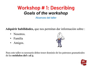 Goals of the workshop
Alcances del taller
Adquirir habilidades, que nos permitan dar información sobre :
• Nosotros.
• Familia
• Amigos.
Para este taller es necesario debes tener dominio de los patrones gramaticales
de los módulos del 1 al 5.
 