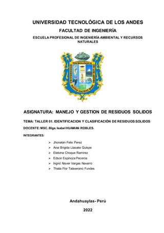 UNIVERSIDAD TECNOLÓGICA DE LOS ANDES
FACULTAD DE INGENIERÍA
ESCUELA PROFESIONAL DE INGENIERÍA AMBIENTAL Y RECURSOS
NATURALES
ASIGNATURA: MANEJO Y GESTION DE RESIDUOS SOLIDOS
TEMA: TALLER 01. IDENTIFICACION Y CLASIFICACIÓN DE RESIDUOS SOLIDOS
DOCENTE:MSC. Blga. Isabel HUAMAN ROBLES.

INTEGRANTES:
 Jhonatan Felix Perez
 Anai Brigida Llasake Quispe
 Etelvina Choque Ramirez
 Edson Espinoza Peceros
 Ingrid Nisver Vargas Navarro
 Thalia Flor Talaverano Fundes
Andahuaylas- Perú
2022
 