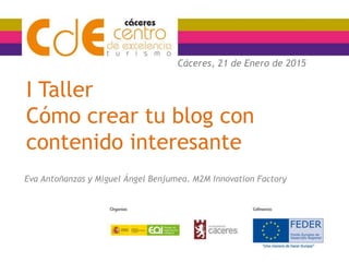 I Taller
Cómo crear tu blog con
contenido interesante
Eva Antoñanzas y Miguel Ángel Benjumea. M2M Innovation Factory
Cáceres, 21 de Enero de 2015
 