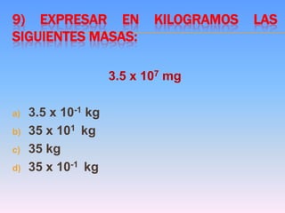 9) EXPRESAR EN KILOGRAMOS LAS
SIGUIENTES MASAS:
3.5 x 107 mg
a) 3.5 x 10-1 kg
b) 35 x 101 kg
c) 35 kg
d) 35 x 10-1 kg
 