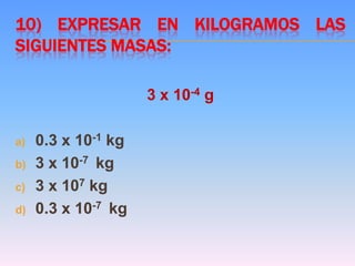 10) EXPRESAR EN KILOGRAMOS LAS
SIGUIENTES MASAS:
3 x 10-4 g
a) 0.3 x 10-1 kg
b) 3 x 10-7 kg
c) 3 x 107 kg
d) 0.3 x 10-7 kg
 