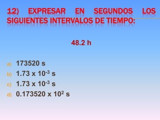 12) EXPRESAR EN SEGUNDOS LOS
SIGUIENTES INTERVALOS DE TIEMPO:
48.2 h
a) 173520 s
b) 1.73 x 10-3 s
c) 1.73 x 10-3 s
d) 0.173520 x 102 s
 
