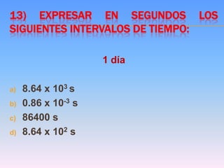 13) EXPRESAR EN SEGUNDOS LOS
SIGUIENTES INTERVALOS DE TIEMPO:
1 día
a) 8.64 x 103 s
b) 0.86 x 10-3 s
c) 86400 s
d) 8.64 x 102 s
 