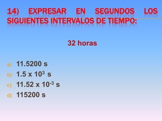 14) EXPRESAR EN SEGUNDOS LOS
SIGUIENTES INTERVALOS DE TIEMPO:
32 horas
a) 11.5200 s
b) 1.5 x 103 s
c) 11.52 x 10-3 s
d) 115200 s
 