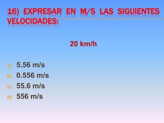 16) EXPRESAR EN M/S LAS SIGUIENTES
VELOCIDADES:
20 km/h
a) 5.56 m/s
b) 0.556 m/s
c) 55.6 m/s
d) 556 m/s
 
