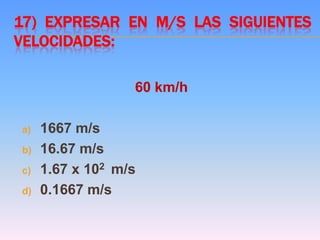 17) EXPRESAR EN M/S LAS SIGUIENTES
VELOCIDADES:
60 km/h
a) 1667 m/s
b) 16.67 m/s
c) 1.67 x 102 m/s
d) 0.1667 m/s
 
