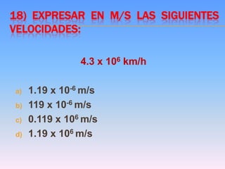 18) EXPRESAR EN M/S LAS SIGUIENTES
VELOCIDADES:
4.3 x 106 km/h
a) 1.19 x 10-6 m/s
b) 119 x 10-6 m/s
c) 0.119 x 106 m/s
d) 1.19 x 106 m/s
 