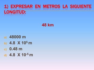 1) EXPRESAR EN METROS LA SIGUIENTE
LONGITUD:
48 km
a) 48000 m
b) 4.8 X 105 m
c) 0.48 m
d) 4.8 X 10-5 m
 