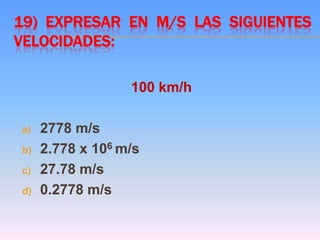 19) EXPRESAR EN M/S LAS SIGUIENTES
VELOCIDADES:
100 km/h
a) 2778 m/s
b) 2.778 x 106 m/s
c) 27.78 m/s
d) 0.2778 m/s
 