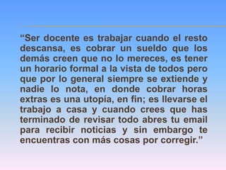 “Ser docente es trabajar cuando el resto
descansa, es cobrar un sueldo que los
demás creen que no lo mereces, es tener
un horario formal a la vista de todos pero
que por lo general siempre se extiende y
nadie lo nota, en donde cobrar horas
extras es una utopía, en fin; es llevarse el
trabajo a casa y cuando crees que has
terminado de revisar todo abres tu email
para recibir noticias y sin embargo te
encuentras con más cosas por corregir.”
 