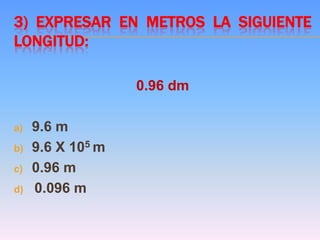 3) EXPRESAR EN METROS LA SIGUIENTE
LONGITUD:
0.96 dm
a) 9.6 m
b) 9.6 X 105 m
c) 0.96 m
d) 0.096 m
 