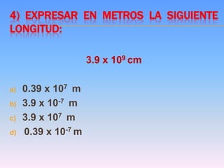 4) EXPRESAR EN METROS LA SIGUIENTE
LONGITUD:
3.9 x 109 cm
a) 0.39 x 107 m
b) 3.9 x 10-7 m
c) 3.9 x 107 m
d) 0.39 x 10-7 m
 