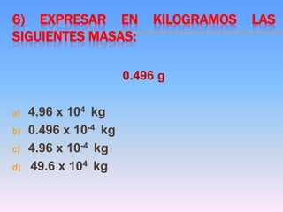 6) EXPRESAR EN KILOGRAMOS LAS
SIGUIENTES MASAS:
0.496 g
a) 4.96 x 104 kg
b) 0.496 x 10-4 kg
c) 4.96 x 10-4 kg
d) 49.6 x 104 kg
 