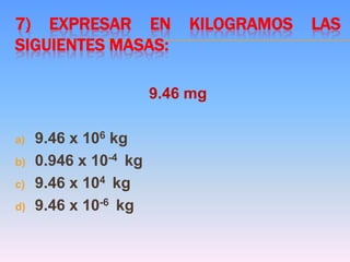 7) EXPRESAR EN KILOGRAMOS LAS
SIGUIENTES MASAS:
9.46 mg
a) 9.46 x 106 kg
b) 0.946 x 10-4 kg
c) 9.46 x 104 kg
d) 9.46 x 10-6 kg
 