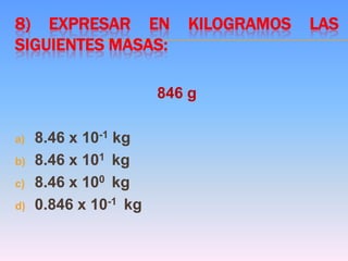 8) EXPRESAR EN KILOGRAMOS LAS
SIGUIENTES MASAS:
846 g
a) 8.46 x 10-1 kg
b) 8.46 x 101 kg
c) 8.46 x 100 kg
d) 0.846 x 10-1 kg
 
