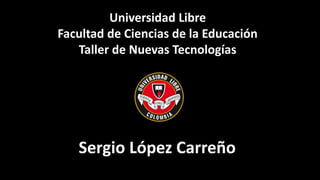 Universidad Libre
Facultad de Ciencias de la Educación
Taller de Nuevas Tecnologías
Sergio López Carreño
 