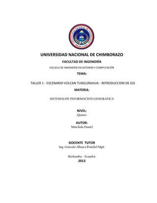 UNIVERSIDAD NACIONAL DE CHIMBORAZO
FACULTAD DE INGENIERÍA
ESCUELA DE INGENIERÍA EN SISTEMÁS Y COMPUTACIÓN

TEMA:
TALLER 1 - ESCENARIO VOLCAN TUNGURAHUA - INTRODUCCION DE GIS
MATERIA:
SISTEMAS DE INFORMACION GEOGRAFICA

NIVEL:
Quinto

AUTOR:
Minchala Daniel

DOCENTE TUTOR
Ing. Gonzalo Allauca Peñafiel MgS.
Riobamba – Ecuador

2013

 