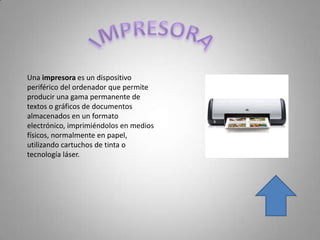 Una impresora es un dispositivo
periférico del ordenador que permite
producir una gama permanente de
textos o gráficos de documentos
almacenados en un formato
electrónico, imprimiéndolos en medios
físicos, normalmente en papel,
utilizando cartuchos de tinta o
tecnología láser.
 