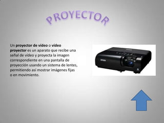 Un proyector de vídeo o vídeo
proyector es un aparato que recibe una
señal de vídeo y proyecta la imagen
correspondiente en una pantalla de
proyección usando un sistema de lentes,
permitiendo así mostrar imágenes fijas
o en movimiento.
 