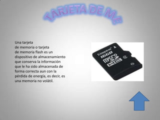 Una tarjeta
de memoria o tarjeta
de memoria flash es un
dispositivo de almacenamiento
que conserva la información
que le ha sido almacenada de
forma correcta aun con la
pérdida de energía, es decir, es
una memoria no volátil.
 