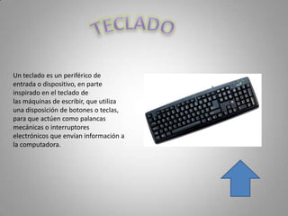 Un teclado es un periférico de
entrada o dispositivo, en parte
inspirado en el teclado de
las máquinas de escribir, que utiliza
una disposición de botones o teclas,
para que actúen como palancas
mecánicas o interruptores
electrónicos que envían información a
la computadora.
 