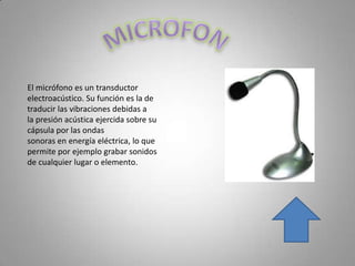 El micrófono es un transductor
electroacústico. Su función es la de
traducir las vibraciones debidas a
la presión acústica ejercida sobre su
cápsula por las ondas
sonoras en energía eléctrica, lo que
permite por ejemplo grabar sonidos
de cualquier lugar o elemento.
 