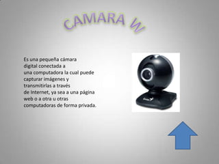 Es una pequeña cámara
digital conectada a
una computadora la cual puede
capturar imágenes y
transmitirlas a través
de Internet, ya sea a una página
web o a otra u otras
computadoras de forma privada.
 